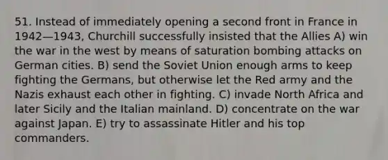 51. Instead of immediately opening a second front in France in 1942—1943, Churchill successfully insisted that the Allies A) win the war in the west by means of saturation bombing attacks on German cities. B) send the Soviet Union enough arms to keep fighting the Germans, but otherwise let the Red army and the Nazis exhaust each other in fighting. C) invade North Africa and later Sicily and the Italian mainland. D) concentrate on the war against Japan. E) try to assassinate Hitler and his top commanders.