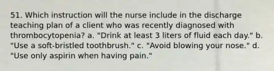 51. Which instruction will the nurse include in the discharge teaching plan of a client who was recently diagnosed with thrombocytopenia? a. "Drink at least 3 liters of fluid each day." b. "Use a soft-bristled toothbrush." c. "Avoid blowing your nose." d. "Use only aspirin when having pain."