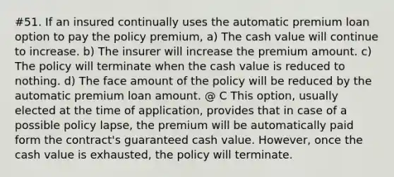 #51. If an insured continually uses the automatic premium loan option to pay the policy premium, a) The cash value will continue to increase. b) The insurer will increase the premium amount. c) The policy will terminate when the cash value is reduced to nothing. d) The face amount of the policy will be reduced by the automatic premium loan amount. @ C This option, usually elected at the time of application, provides that in case of a possible policy lapse, the premium will be automatically paid form the contract's guaranteed cash value. However, once the cash value is exhausted, the policy will terminate.