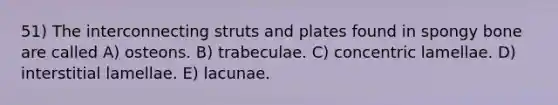 51) The interconnecting struts and plates found in spongy bone are called A) osteons. B) trabeculae. C) concentric lamellae. D) interstitial lamellae. E) lacunae.