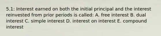 5.1: Interest earned on both the initial principal and the interest reinvested from prior periods is called: A. free interest B. dual interest C. simple interest D. interest on interest E. compound interest