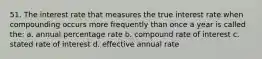 51. The interest rate that measures the true interest rate when compounding occurs more frequently than once a year is called the: a. annual percentage rate b. compound rate of interest c. stated rate of interest d. effective annual rate