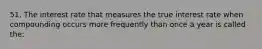 51. The interest rate that measures the true interest rate when compounding occurs more frequently than once a year is called the: