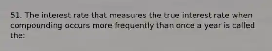 51. The interest rate that measures the true interest rate when compounding occurs more frequently than once a year is called the: