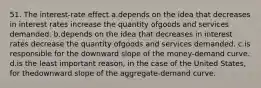 51. The interest-rate effect a.depends on the idea that decreases in interest rates increase the quantity ofgoods and services demanded. b.depends on the idea that decreases in interest rates decrease the quantity ofgoods and services demanded. c.is responsible for the downward slope of the money-demand curve. d.is the least important reason, in the case of the United States, for thedownward slope of the aggregate-demand curve.