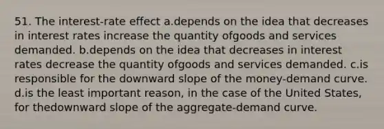 51. The interest-rate effect a.depends on the idea that decreases in interest rates increase the quantity ofgoods and services demanded. b.depends on the idea that decreases in interest rates decrease the quantity ofgoods and services demanded. c.is responsible for the downward slope of the money-demand curve. d.is the least important reason, in the case of the United States, for thedownward slope of the aggregate-demand curve.