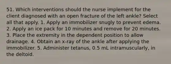 51. Which interventions should the nurse implement for the client diagnosed with an open fracture of the left ankle? Select all that apply. 1. Apply an immobilizer snugly to prevent edema. 2. Apply an ice pack for 10 minutes and remove for 20 minutes. 3. Place the extremity in the dependent position to allow drainage. 4. Obtain an x-ray of the ankle after applying the immobilizer. 5. Administer tetanus, 0.5 mL intramuscularly, in the deltoid.