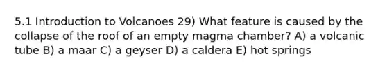 5.1 Introduction to Volcanoes 29) What feature is caused by the collapse of the roof of an empty magma chamber? A) a volcanic tube B) a maar C) a geyser D) a caldera E) hot springs