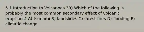 5.1 Introduction to Volcanoes 39) Which of the following is probably the most common secondary effect of volcanic eruptions? A) tsunami B) landslides C) forest fires D) flooding E) climatic change