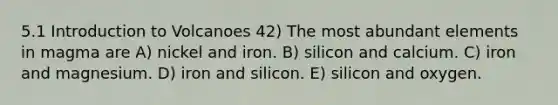 5.1 Introduction to Volcanoes 42) The most abundant elements in magma are A) nickel and iron. B) silicon and calcium. C) iron and magnesium. D) iron and silicon. E) silicon and oxygen.