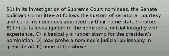 51) In its investigation of Supreme Court nominees, the Senate Judiciary Committee A) follows the custom of senatorial courtesy and confirms nominees approved by their home state senators. B) limits its investigation to the nomineeʹs judicial integrity and experience. C) is basically a rubber stamp for the presidentʹs nomination. D) may probe a nomineeʹs judicial philosophy in great detail. E) none of the above