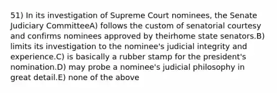 51) In its investigation of Supreme Court nominees, the Senate Judiciary CommitteeA) follows the custom of senatorial courtesy and confirms nominees approved by theirhome state senators.B) limits its investigation to the nominee's judicial integrity and experience.C) is basically a rubber stamp for the president's nomination.D) may probe a nominee's judicial philosophy in great detail.E) none of the above