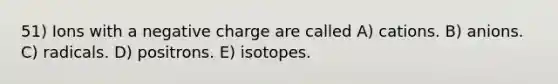 51) Ions with a negative charge are called A) cations. B) anions. C) radicals. D) positrons. E) isotopes.