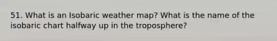 51. What is an Isobaric weather map? What is the name of the isobaric chart halfway up in the troposphere?