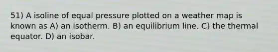 51) A isoline of equal pressure plotted on a weather map is known as A) an isotherm. B) an equilibrium line. C) the thermal equator. D) an isobar.