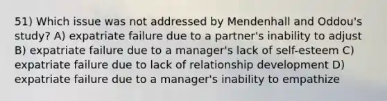 51) Which issue was not addressed by Mendenhall and Oddou's study? A) expatriate failure due to a partner's inability to adjust B) expatriate failure due to a manager's lack of self-esteem C) expatriate failure due to lack of relationship development D) expatriate failure due to a manager's inability to empathize