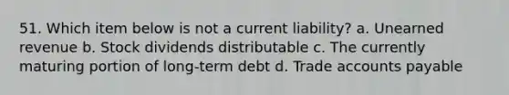 51. Which item below is not a current liability? a. Unearned revenue b. Stock dividends distributable c. The currently maturing portion of long-term debt d. Trade accounts payable