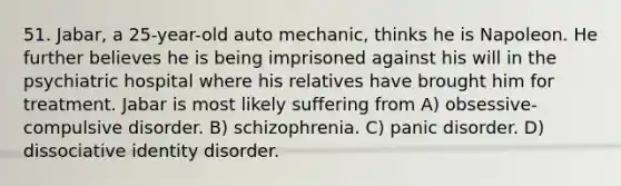 51. Jabar, a 25-year-old auto mechanic, thinks he is Napoleon. He further believes he is being imprisoned against his will in the psychiatric hospital where his relatives have brought him for treatment. Jabar is most likely suffering from A) obsessive-compulsive disorder. B) schizophrenia. C) panic disorder. D) dissociative identity disorder.