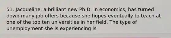 51. Jacqueline, a brilliant new Ph.D. in economics, has turned down many job offers because she hopes eventually to teach at one of the top ten universities in her field. The type of unemployment she is experiencing is