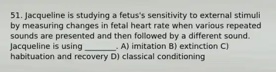 51. Jacqueline is studying a fetus's sensitivity to external stimuli by measuring changes in fetal heart rate when various repeated sounds are presented and then followed by a different sound. Jacqueline is using ________. A) imitation B) extinction C) habituation and recovery D) classical conditioning