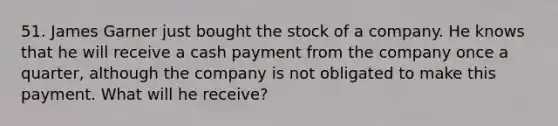 51. James Garner just bought the stock of a company. He knows that he will receive a cash payment from the company once a quarter, although the company is not obligated to make this payment. What will he receive?