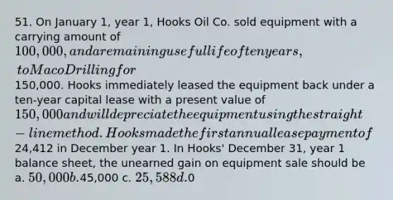 51. On January 1, year 1, Hooks Oil Co. sold equipment with a carrying amount of 100,000, and a remaining useful life of ten years, to Maco Drilling for150,000. Hooks immediately leased the equipment back under a ten-year capital lease with a present value of 150,000 and will depreciate the equipment using the straight-line method. Hooks made the first annual lease payment of24,412 in December year 1. In Hooks' December 31, year 1 balance sheet, the unearned gain on equipment sale should be a. 50,000 b.45,000 c. 25,588 d.0