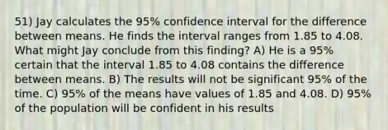 51) Jay calculates the 95% confidence interval for the difference between means. He finds the interval ranges from 1.85 to 4.08. What might Jay conclude from this finding? A) He is a 95% certain that the interval 1.85 to 4.08 contains the difference between means. B) The results will not be significant 95% of the time. C) 95% of the means have values of 1.85 and 4.08. D) 95% of the population will be confident in his results