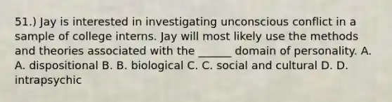 51.) Jay is interested in investigating unconscious conflict in a sample of college interns. Jay will most likely use the methods and theories associated with the ______ domain of personality. A. A. dispositional B. B. biological C. C. social and cultural D. D. intrapsychic