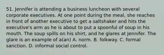 51. Jennifer is attending a business luncheon with several corporate executives. At one point during the meal, she reaches in front of another executive to get a saltshaker and hits the executive's arm as he is about to put a spoonful of soup in his mouth. The soup spills on his shirt, and he glares at Jennifer. The glare is an example of a(an) A. norm. B. folkway. C. formal sanction. D. informal social control.