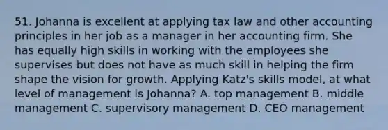 51. Johanna is excellent at applying tax law and other accounting principles in her job as a manager in her accounting firm. She has equally high skills in working with the employees she supervises but does not have as much skill in helping the firm shape the vision for growth. Applying Katz's skills model, at what level of management is Johanna? A. top management B. middle management C. supervisory management D. CEO management