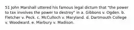 51 John Marshall uttered his famous legal dictum that "the power to tax involves the power to destroy" in a. Gibbons v. Ogden. b. Fletcher v. Peck. c. McCulloch v. Maryland. d. Dartmouth College v. Woodward. e. Marbury v. Madison.