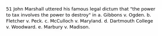 51 John Marshall uttered his famous legal dictum that "the power to tax involves the power to destroy" in a. Gibbons v. Ogden. b. Fletcher v. Peck. c. McCulloch v. Maryland. d. Dartmouth College v. Woodward. e. Marbury v. Madison.