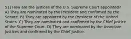 51) How are the justices of the U.S. Supreme Court appointed? A) They are nominated by the President and confirmed by the Senate. B) They are appointed by the President of the United States. C) They are nominated and confirmed by the Chief Justice of the Supreme Court. D) They are nominated by the Associate Justices and confirmed by the Chief Justice.