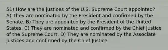 51) How are the justices of the U.S. Supreme Court appointed? A) They are nominated by the President and confirmed by the Senate. B) They are appointed by the President of the United States. C) They are nominated and confirmed by the Chief Justice of the Supreme Court. D) They are nominated by the Associate Justices and confirmed by the Chief Justice.