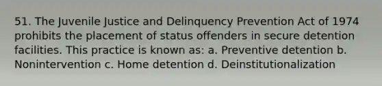 51. The Juvenile Justice and Delinquency Prevention Act of 1974 prohibits the placement of status offenders in secure detention facilities. This practice is known as: a. Preventive detention b. Nonintervention c. Home detention d. Deinstitutionalization