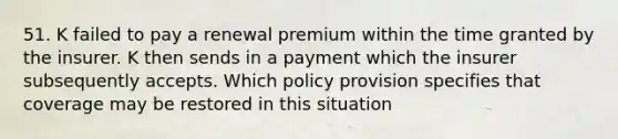 51. K failed to pay a renewal premium within the time granted by the insurer. K then sends in a payment which the insurer subsequently accepts. Which policy provision specifies that coverage may be restored in this situation