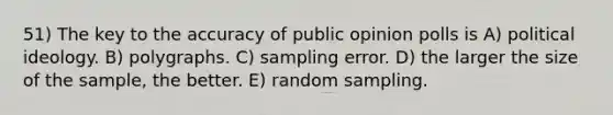 51) The key to the accuracy of public opinion polls is A) political ideology. B) polygraphs. C) sampling error. D) the larger the size of the sample, the better. E) random sampling.