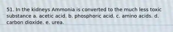 51. In the kidneys Ammonia is converted to the much less toxic substance a. acetic acid. b. phosphoric acid. c. amino acids. d. carbon dioxide. e. urea.