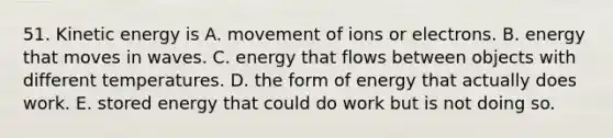 51. Kinetic energy is A. movement of ions or electrons. B. energy that moves in waves. C. energy that flows between objects with different temperatures. D. the form of energy that actually does work. E. stored energy that could do work but is not doing so.