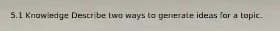 5.1 Knowledge Describe two ways to generate ideas for a topic.