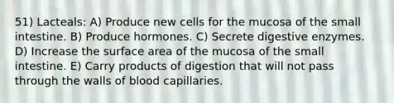 51) Lacteals: A) Produce new cells for the mucosa of the small intestine. B) Produce hormones. C) Secrete digestive enzymes. D) Increase the surface area of the mucosa of the small intestine. E) Carry products of digestion that will not pass through the walls of blood capillaries.