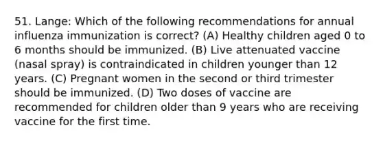 51. Lange: Which of the following recommendations for annual influenza immunization is correct? (A) Healthy children aged 0 to 6 months should be immunized. (B) Live attenuated vaccine (nasal spray) is contraindicated in children younger than 12 years. (C) Pregnant women in the second or third trimester should be immunized. (D) Two doses of vaccine are recommended for children older than 9 years who are receiving vaccine for the first time.