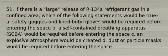 51. If there is a "large" release of R-134a refrigerant gas in a confined area, which of the following statements would be true? a. safety goggles and lined butyl gloves would be required before entering the space b. a self-contained breathing apparatus (SCBA) would be required before entering the space c. an explosive atmosphere would be created d. dust or particle masks would be required before entering the space