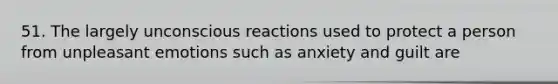 51. The largely unconscious reactions used to protect a person from unpleasant emotions such as anxiety and guilt are