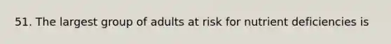 51. The largest group of adults at risk for nutrient deficiencies is