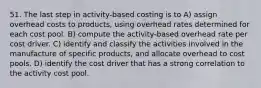 51. The last step in activity-based costing is to A) assign overhead costs to products, using overhead rates determined for each cost pool. B) compute the activity-based overhead rate per cost driver. C) identify and classify the activities involved in the manufacture of specific products, and allocate overhead to cost pools. D) identify the cost driver that has a strong correlation to the activity cost pool.