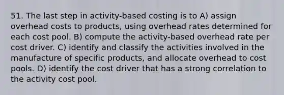 51. The last step in activity-based costing is to A) assign overhead costs to products, using overhead rates determined for each cost pool. B) compute the activity-based overhead rate per cost driver. C) identify and classify the activities involved in the manufacture of specific products, and allocate overhead to cost pools. D) identify the cost driver that has a strong correlation to the activity cost pool.