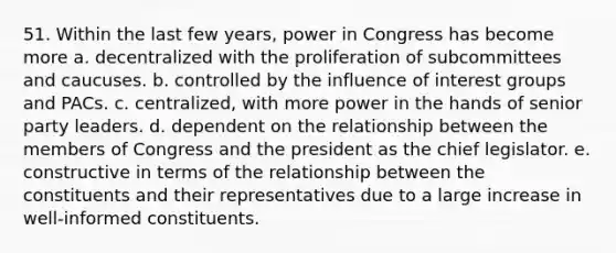 51. Within the last few years, power in Congress has become more a. decentralized with the proliferation of subcommittees and caucuses. b. controlled by the influence of <a href='https://www.questionai.com/knowledge/kiXYXLKJmH-interest-groups' class='anchor-knowledge'>interest groups</a> and PACs. c. centralized, with more power in the hands of senior party leaders. d. dependent on the relationship between the members of Congress and the president as the chief legislator. e. constructive in terms of the relationship between the constituents and their representatives due to a large increase in well-informed constituents.