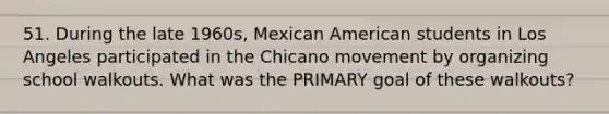 51. During the late 1960s, Mexican American students in Los Angeles participated in the Chicano movement by organizing school walkouts. What was the PRIMARY goal of these walkouts?