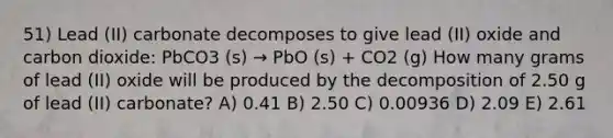 51) Lead (II) carbonate decomposes to give lead (II) oxide and carbon dioxide: PbCO3 (s) → PbO (s) + CO2 (g) How many grams of lead (II) oxide will be produced by the decomposition of 2.50 g of lead (II) carbonate? A) 0.41 B) 2.50 C) 0.00936 D) 2.09 E) 2.61